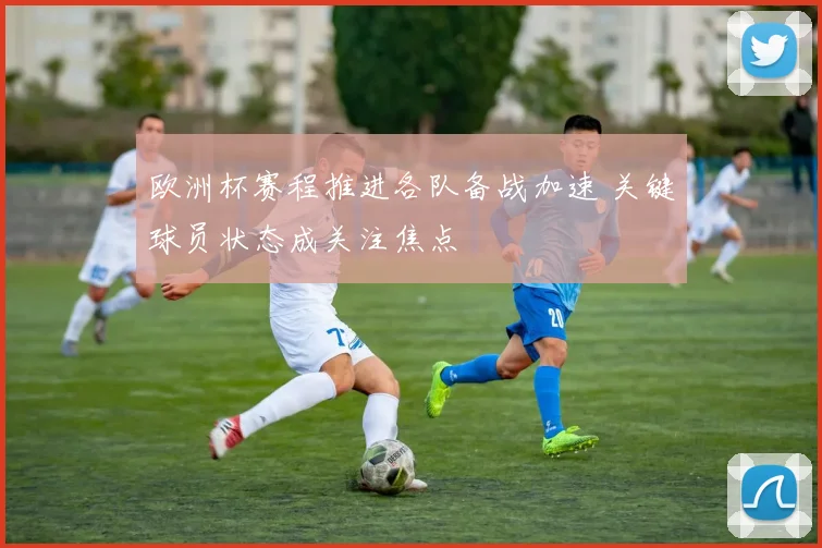 欧洲杯赛程推进各队备战加速 关键球员状态成关注焦点