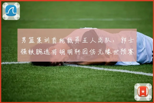 男篮集训首轮裁员五人离队，郭士强铁腕选将胡明轩因伤无缘世预赛冲刺