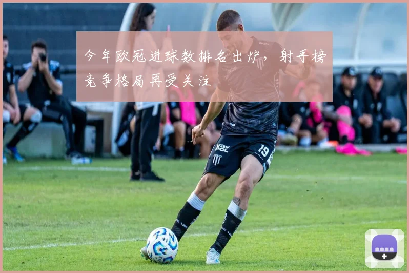 今年欧冠进球数排名出炉，射手榜竞争格局再受关注
