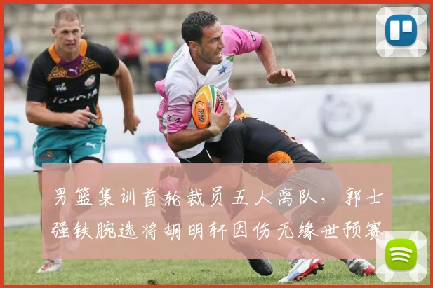男篮集训首轮裁员五人离队，郭士强铁腕选将胡明轩因伤无缘世预赛冲刺