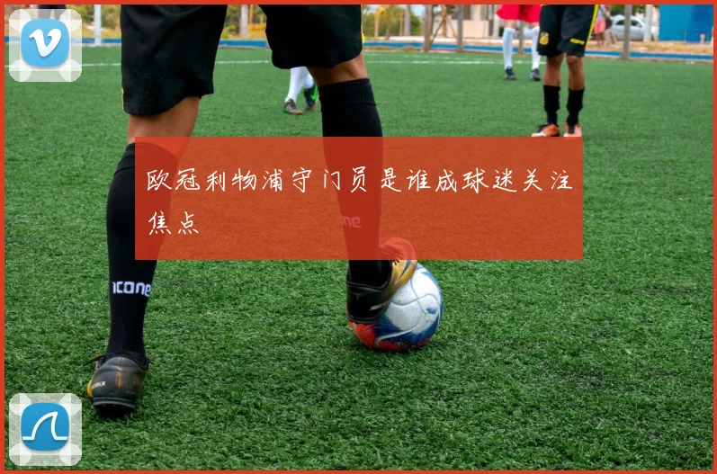 欧冠利物浦守门员是谁成球迷关注焦点