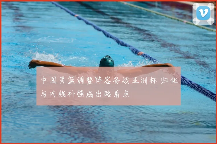 中国男篮调整阵容备战亚洲杯 归化与内线补强成出路看点