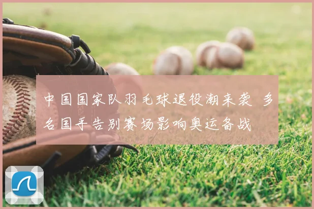 中国国家队羽毛球退役潮来袭 多名国手告别赛场影响奥运备战