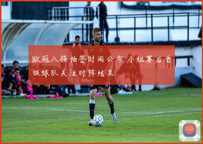 欧冠八强抽签时间公布 小组赛后晋级球队关注对阵结果