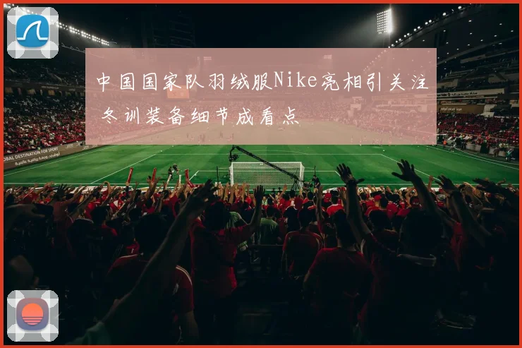 中国国家队羽绒服Nike亮相引关注 冬训装备细节成看点