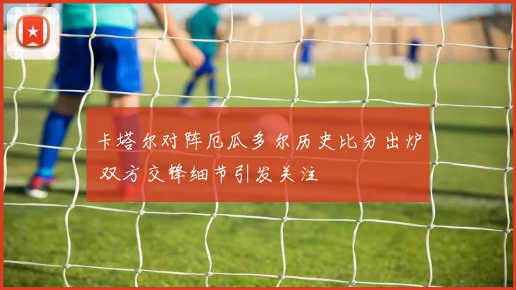 卡塔尔对阵厄瓜多尔历史比分出炉 双方交锋细节引发关注