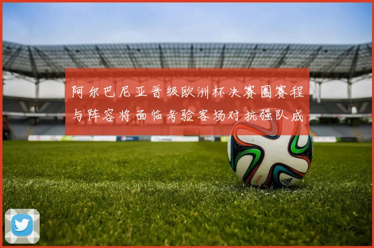 阿尔巴尼亚晋级欧洲杯决赛圈赛程与阵容将面临考验客场对抗强队成关键