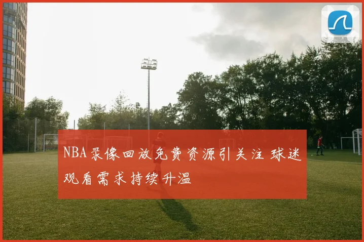 NBA录像回放免费资源引关注 球迷观看需求持续升温