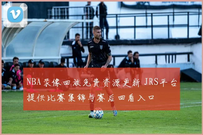 NBA录像回放免费资源更新 JRS平台提供比赛集锦与赛后回看入口