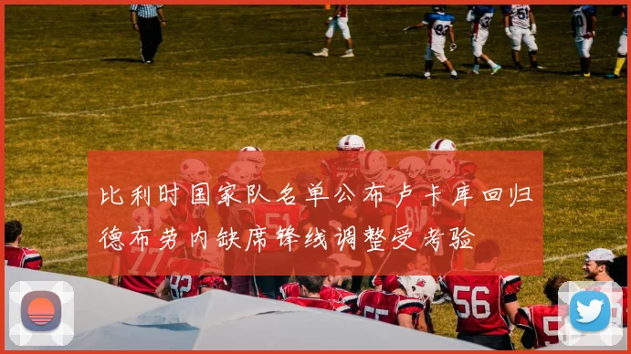 比利时国家队名单公布卢卡库回归德布劳内缺席锋线调整受考验