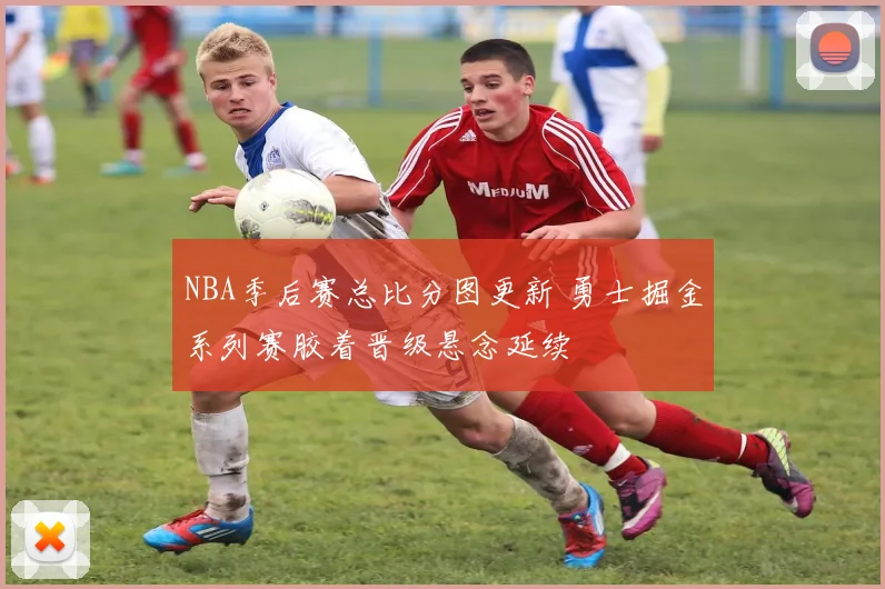 NBA季后赛总比分图更新 勇士掘金系列赛胶着晋级悬念延续