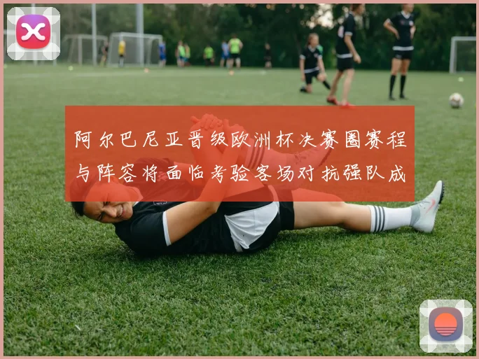 阿尔巴尼亚晋级欧洲杯决赛圈赛程与阵容将面临考验客场对抗强队成关键