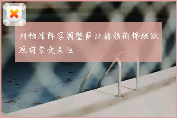 利物浦阵容调整萨拉赫领衔锋线欧冠前景受关注