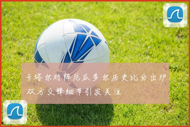 卡塔尔对阵厄瓜多尔历史比分出炉 双方交锋细节引发关注