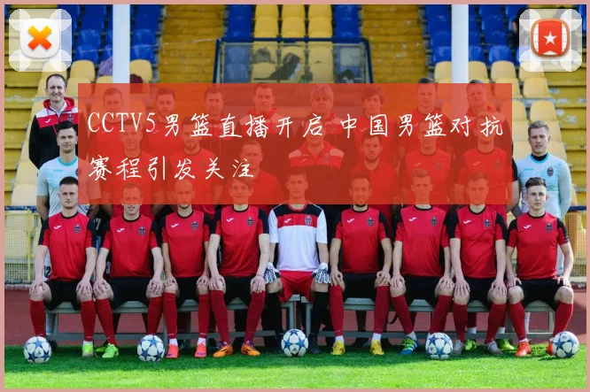 CCTV5男篮直播开启 中国男篮对抗赛程引发关注