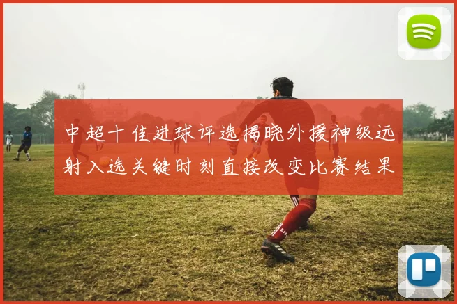 中超十佳进球评选揭晓外援神级远射入选关键时刻直接改变比赛结果