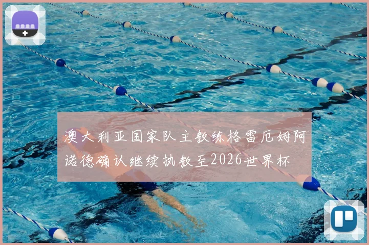 澳大利亚国家队主教练格雷厄姆阿诺德确认继续执教至2026世界杯