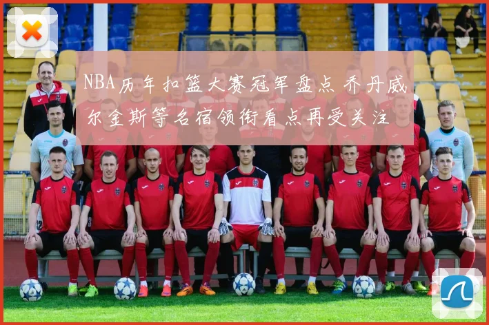 NBA历年扣篮大赛冠军盘点 乔丹威尔金斯等名宿领衔看点再受关注