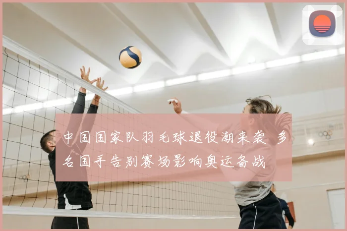 中国国家队羽毛球退役潮来袭 多名国手告别赛场影响奥运备战