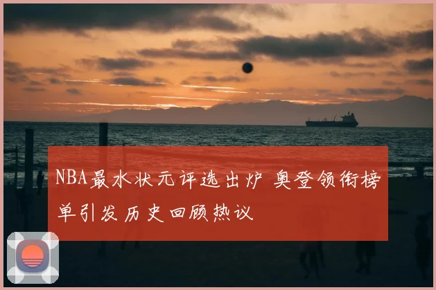 NBA最水状元评选出炉 奥登领衔榜单引发历史回顾热议