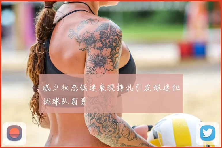 威少状态低迷表现挣扎引发球迷担忧球队前景