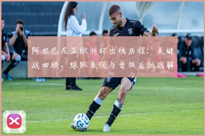 阿尔巴尼亚欧洲杯出线历程：关键战回顾、球队表现与晋级后挑战解析
