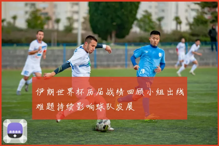 伊朗世界杯历届战绩回顾小组出线难题持续影响球队发展